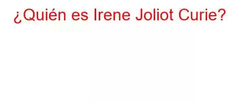 ¿Quién es Irene Joliot Curie?