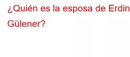 ¿Quién es la esposa de Erdinc Gülener?