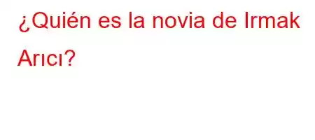 ¿Quién es la novia de Irmak Arıcı?