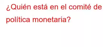 ¿Quién está en el comité de política monetaria?