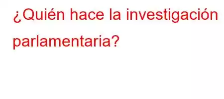 ¿Quién hace la investigación parlamentaria?