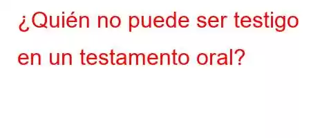 ¿Quién no puede ser testigo en un testamento oral?