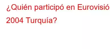 ¿Quién participó en Eurovisión 2004 Turquía?