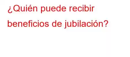 ¿Quién puede recibir beneficios de jubilación?