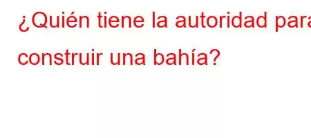 ¿Quién tiene la autoridad para construir una bahía