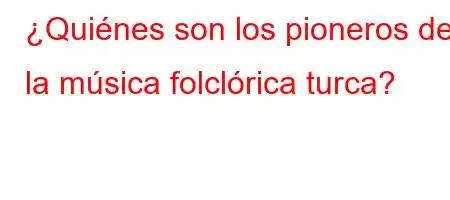 ¿Quiénes son los pioneros de la música folclórica turca