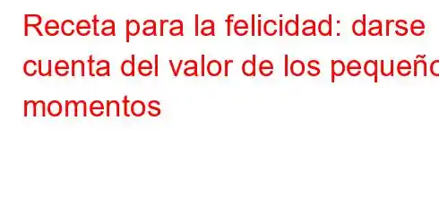 Receta para la felicidad: darse cuenta del valor de los pequeños momentos