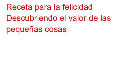 Receta para la felicidad Descubriendo el valor de las pequeñas cosas