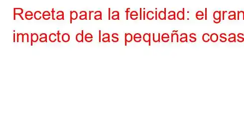 Receta para la felicidad: el gran impacto de las pequeñas cosas