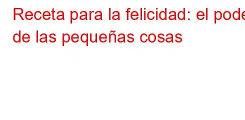 Receta para la felicidad: el poder de las pequeñas cosas