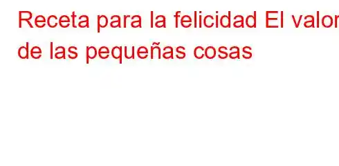 Receta para la felicidad El valor de las pequeñas cosas