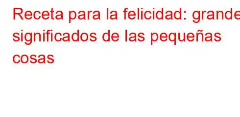 Receta para la felicidad: grandes significados de las pequeñas cosas