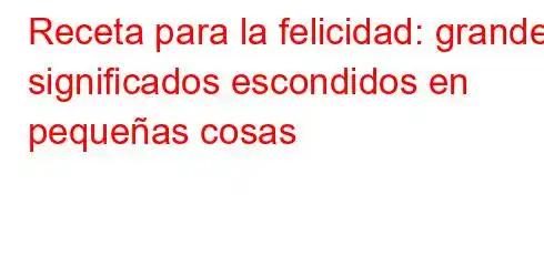 Receta para la felicidad: grandes significados escondidos en pequeñas cosas