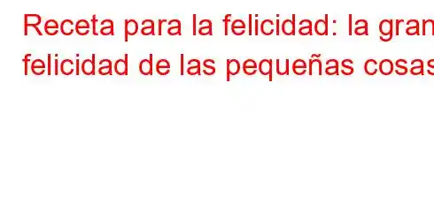 Receta para la felicidad: la gran felicidad de las pequeñas cosas