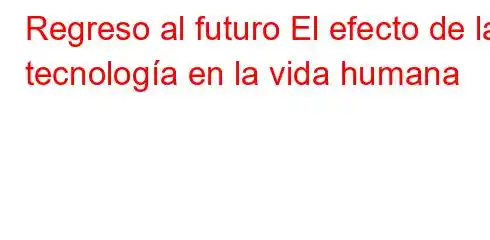 Regreso al futuro El efecto de la tecnología en la vida humana