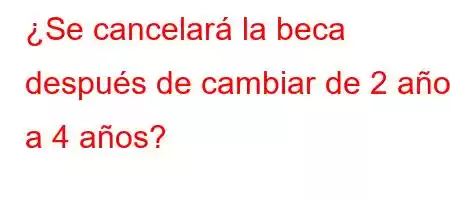 ¿Se cancelará la beca después de cambiar de 2 años a 4 años?