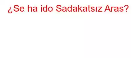 ¿Se ha ido Sadakatsız Aras?