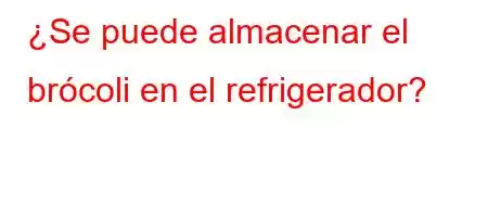 ¿Se puede almacenar el brócoli en el refrigerador?