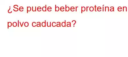 ¿Se puede beber proteína en polvo caducada