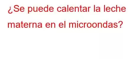 ¿Se puede calentar la leche materna en el microondas