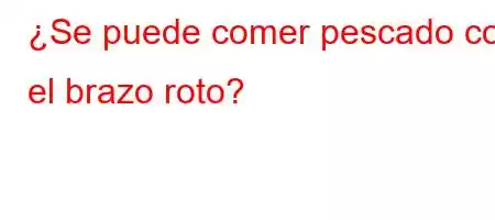 ¿Se puede comer pescado con el brazo roto?