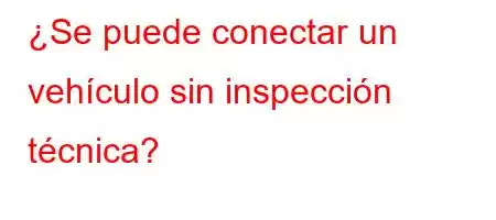 ¿Se puede conectar un vehículo sin inspección técnica?