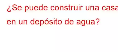 ¿Se puede construir una casa en un depósito de agua