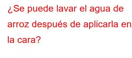 ¿Se puede lavar el agua de arroz después de aplicarla en la cara?