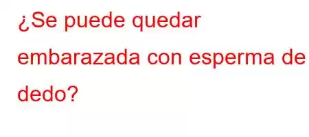 ¿Se puede quedar embarazada con esperma de dedo?