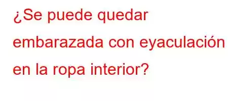 ¿Se puede quedar embarazada con eyaculación en la ropa interior