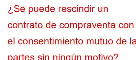 ¿Se puede rescindir un contrato de compraventa con el consentimiento mutuo de las partes sin ningún motivo?