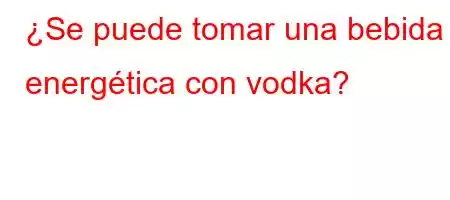 ¿Se puede tomar una bebida energética con vodka?