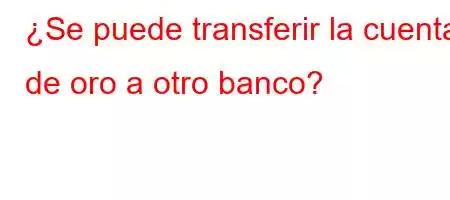 ¿Se puede transferir la cuenta de oro a otro banco?