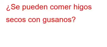 ¿Se pueden comer higos secos con gusanos