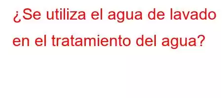 ¿Se utiliza el agua de lavado en el tratamiento del agua?