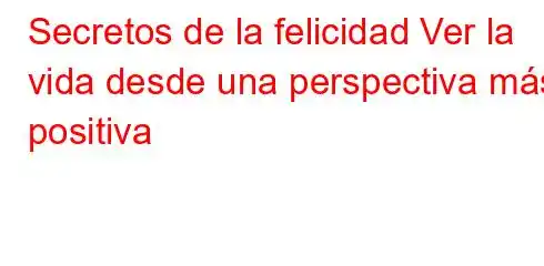 Secretos de la felicidad Ver la vida desde una perspectiva más positiva