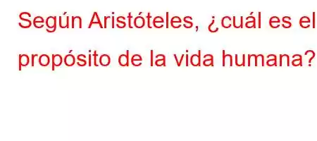 Según Aristóteles, ¿cuál es el propósito de la vida humana?