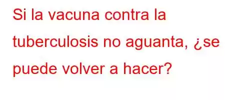 Si la vacuna contra la tuberculosis no aguanta, ¿se puede volver a hacer?