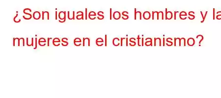 ¿Son iguales los hombres y las mujeres en el cristianismo?