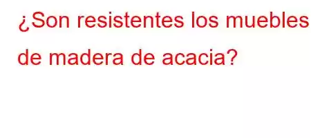 ¿Son resistentes los muebles de madera de acacia?