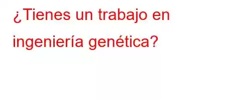 ¿Tienes un trabajo en ingeniería genética