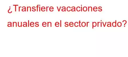 ¿Transfiere vacaciones anuales en el sector privado?