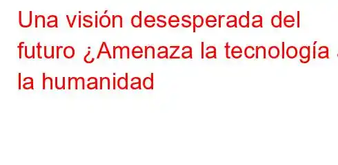 Una visión desesperada del futuro ¿Amenaza la tecnología a la humanidad