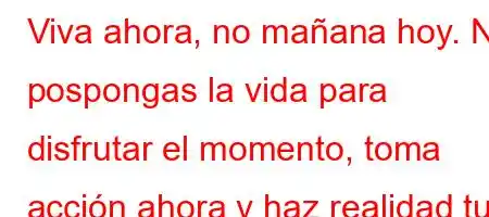 Viva ahora, no mañana hoy. No pospongas la vida para disfrutar el momento, toma acción ahora y haz realidad tus sueños.